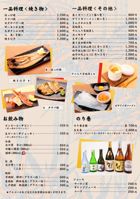 ■一品料理<焼き物>/ほっけ焼1,200円/タラバ焼2,000円/ホタテバター焼800円/サーモンかま焼600円/大ぼたん海老焼1,000円/八角（冬季）1,500円/焼き穴子1,200円/■一品料理<その他>真イカソーメン（春～夏）800円/ヤリイカソーメン（秋～冬）1,200円/きんきかぶと煮1,000円/茶碗蒸し400円/ウニ入り茶碗蒸し600円/カニサラダ500円/もずく酢500円/盛り合わせ酢の物700円/あんきもぽん酢（11月～3月）1,200円/白子ぽん酢（11月～3月）1,200円/白子の天ぷら（11月～3月）1,000円/海水ウニ小鉢2,000円/■のり巻/のり巻各種700円/生太巻（マグロ・ウニ・イカ・ホタテ・カニ・甘エビ・サーモン）2,000円//※表示料金は全て消費税込みとなっております。■お飲み物/ビール中ビン550円/生ビール550円/冷酒/北の誉　辛口（300ml）850円/吟醸小樽港（300ml）950円/国稀（300ml）1,000円/お酒/北の誉（一合）400円（二合）800円/焼酎/芋焼酎　酔神（グラス一杯）600円/麦焼酎　酔神麦虎（グラス一杯）500円/しそ焼酎　鍛高鍛（グラス一杯）500円　★アルコールをご注文のお客様はお通しが付きます。/ジュース類/ウーロン茶200円/オレンジジュース200円/コーラ200円