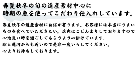 春夏秋冬の旬の道産素材中心に時期の魚を使ってこだわり仕入れしています。春夏秋冬の道産素材に自信が有ります。お客様には本当にうまいものを食べていただきたい。店内はこじんまりしておりますので心地良い時を過ごしてもらうよう心掛けています。駅と運河からも近いので是非一度いらしてください。心よりお待ちしております。